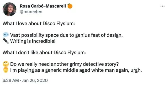 Tweet saying: "What I love about Disco Elysium:
Vast possibility space due to genius feat of design.
Writing is incredible!
What I don't like about Disco Elysium:
Do we really need another grimy detective story?
I'm playing as a generic middle aged white man again, urgh."